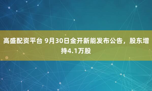 高盛配资平台 9月30日金开新能发布公告，股东增持4.1万股