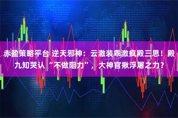 赤盈策略平台 逆天邪神：云澈装乖激疯殿三思！殿九知哭认 “不做阻力”，大神官揪浮屠之力？