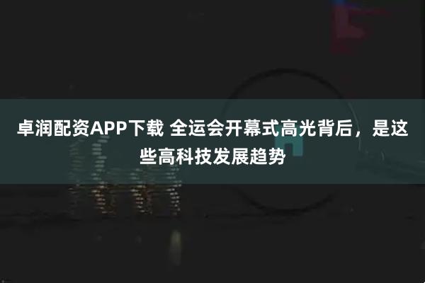 卓润配资APP下载 全运会开幕式高光背后，是这些高科技发展趋势