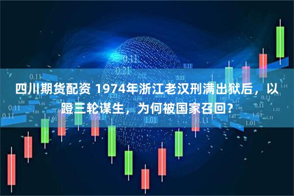 四川期货配资 1974年浙江老汉刑满出狱后，以蹬三轮谋生，为何被国家召回？