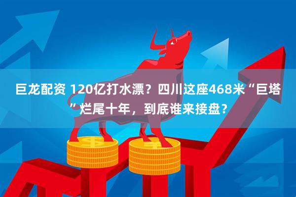 巨龙配资 120亿打水漂？四川这座468米“巨塔”烂尾十年，到底谁来接盘？