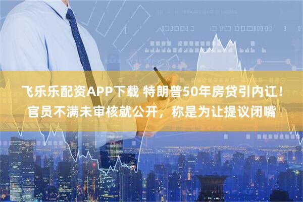 飞乐乐配资APP下载 特朗普50年房贷引内讧！官员不满未审核就公开，称是为让提议闭嘴