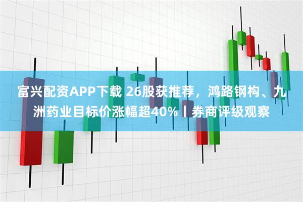 富兴配资APP下载 26股获推荐，鸿路钢构、九洲药业目标价涨幅超40%丨券商评级观察
