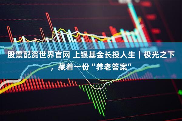 股票配资世界官网 上银基金长投人生｜极光之下，藏着一份“养老答案”