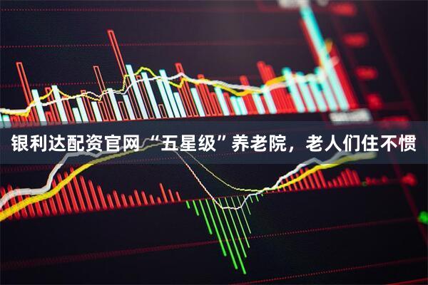 银利达配资官网 “五星级”养老院，老人们住不惯