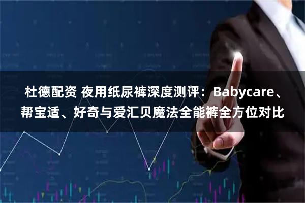 杜德配资 夜用纸尿裤深度测评：Babycare、帮宝适、好奇与爱汇贝魔法全能裤全方位对比