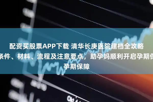 配资买股票APP下载 清华长庚医院建档全攻略：条件、材料、流程及注意要点，助孕妈顺利开启孕期保障