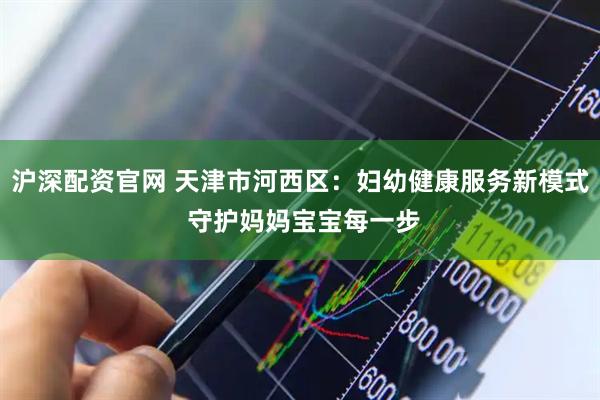 沪深配资官网 天津市河西区：妇幼健康服务新模式 守护妈妈宝宝每一步