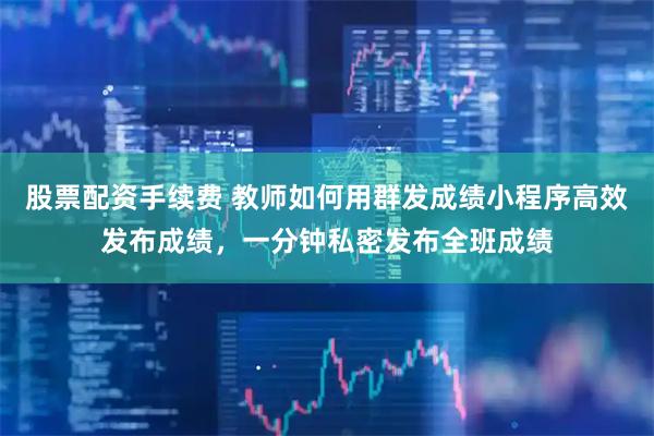 股票配资手续费 教师如何用群发成绩小程序高效发布成绩，一分钟私密发布全班成绩