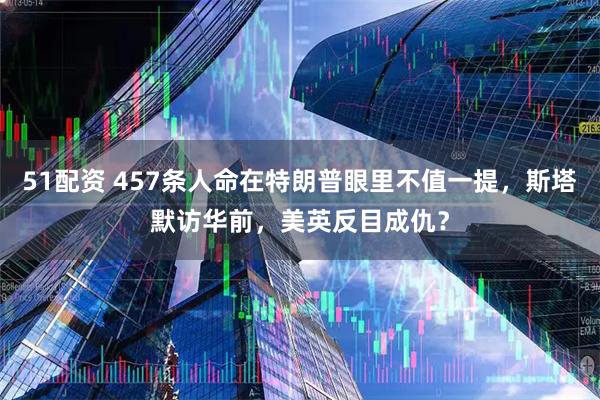51配资 457条人命在特朗普眼里不值一提，斯塔默访华前，美英反目成仇？