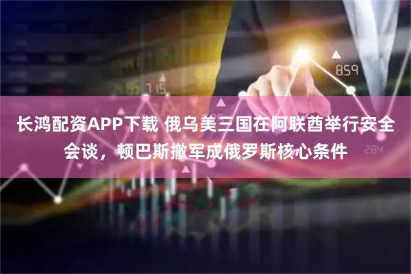 长鸿配资APP下载 俄乌美三国在阿联酋举行安全会谈，顿巴斯撤军成俄罗斯核心条件