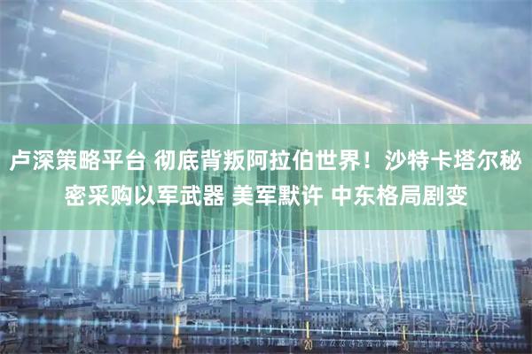 卢深策略平台 彻底背叛阿拉伯世界！沙特卡塔尔秘密采购以军武器 美军默许 中东格局剧变
