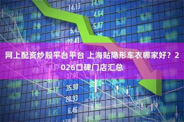 网上配资炒股平台平台 上海贴隐形车衣哪家好？2026口碑门店汇总
