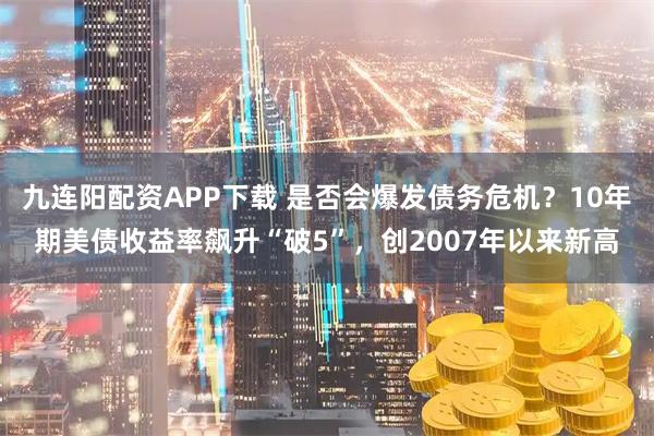 九连阳配资APP下载 是否会爆发债务危机？10年期美债收益率飙升“破5”，创2007年以来新高