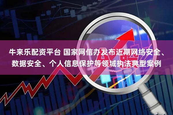 牛来乐配资平台 国家网信办发布近期网络安全、数据安全、个人信息保护等领域执法典型案例